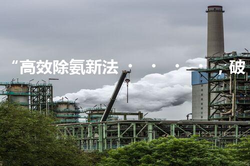 “高效除氨新法，破解氨氮廢水超標難題”